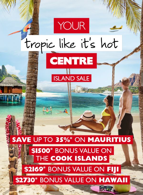 Your tropic like its hot centre - Island sale. Save up to 35*% on Mauritius; $1,500* bonus value on The Cook Islands. $2,169* bonus value on Fiji. $2,730* bonus value on Hawaii